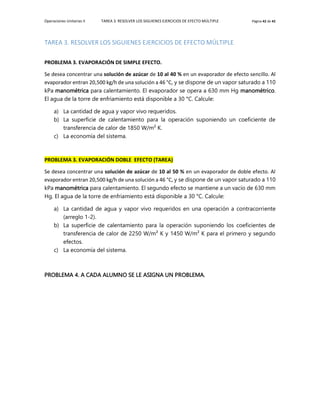 Operaciones Unitarias II TAREA 3. RESOLVER LOS SIGUIENES EJERCICIOS DE EFECTO MÚLTIPLE Página 42 de 42
TAREA 3. RESOLVER LOS SIGUIENES EJERCICIOS DE EFECTO MÚLTIPLE
PROBLEMA 3. EVAPORACIÓN DE SIMPLE EFECTO.
Se desea concentrar una solución de azúcar de 10 al 40 % en un evaporador de efecto sencillo. Al
evaporador entran 20,500 kg/h de una solución a 46 °C, y se dispone de un vapor saturado a 110
kPa manométrica para calentamiento. El evaporador se opera a 630 mm Hg manométrico.
El agua de la torre de enfriamiento está disponible a 30 °C. Calcule:
a) La cantidad de agua y vapor vivo requeridos.
b) La superficie de calentamiento para la operación suponiendo un coeficiente de
transferencia de calor de 1850 W/m² K.
c) La economía del sistema.
PROBLEMA 3. EVAPORACIÓN DOBLE EFECTO (TAREA)
Se desea concentrar una solución de azúcar de 10 al 50 % en un evaporador de doble efecto. Al
evaporador entran 20,500 kg/h de una solución a 46 °C, y se dispone de un vapor saturado a 110
kPa manométrica para calentamiento. El segundo efecto se mantiene a un vacío de 630 mm
Hg. El agua de la torre de enfriamiento está disponible a 30 °C. Calcule:
a) La cantidad de agua y vapor vivo requeridos en una operación a contracorriente
(arreglo 1-2).
b) La superficie de calentamiento para la operación suponiendo los coeficientes de
transferencia de calor de 2250 W/m² K y 1450 W/m² K para el primero y segundo
efectos.
c) La economía del sistema.
PROBLEMA 4. A CADA ALUMNO SE LE ASIGNA UN PROBLEMA.
 