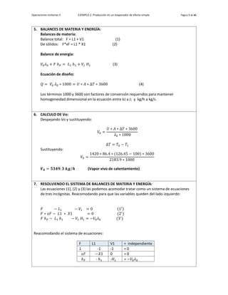Operaciones Unitarias II EJEMPLO 2. Producción en un evaporador de efecto simple. Página 7 de 42
5. BALANCES DE MATERIA Y ENERGÍA:
Balances de materia:
Balance total: F = L1 + V1 (1)
De sólidos: F*xF = L1 * X1 (2)
Balance de energía:
𝑉0𝜆0 + 𝐹 ℎ𝐹 = 𝐿1 ℎ1 + 𝑉1 𝐻1 (3)
Ecuación de diseño:
𝑄 = 𝑉0 𝜆0 ∗ 1000 = 𝑈 ∗ 𝐴 ∗ Δ𝑇 ∗ 3600 (4)
Los términos 1000 y 3600 son factores de conversión requeridos para mantener
homogeneidad dimensional en la ecuación entre kJ a J; y kg/h a kg/s.
6. CALCULO DE Vo:
Despejando Vo y sustituyendo:
𝑉0 =
𝑈 ∗ 𝐴 ∗ Δ𝑇 ∗ 3600
𝜆0 ∗ 1000
Δ𝑇 = 𝑇0 − 𝑇1
Sustituyendo:
𝑉0 =
1420 ∗ 86.4 ∗ (126.45 − 100) ∗ 3600
2183.9 ∗ 1000
𝑽𝟎 = 𝟓𝟑𝟒𝟗. 𝟑 𝒌𝒈/𝒉 (Vapor vivo de calentamiento)
7. RESOLVIENDO EL SISTEMA DE BALANCES DE MATERIA Y ENERGÍA:
Las ecuaciones (1), (2) y (3) las podemos acomodar tratar como un sistema de ecuaciones
de tres incógnitas. Reacomodando para que las variables queden del lado izquierdo:
𝐹 − 𝐿1 − 𝑉1 = 0 (1′)
𝐹 ∗ 𝑥𝐹 − 𝐿1 ∗ 𝑋1 = 0 (2′
)
𝐹 ℎ𝐹 − 𝐿1 ℎ1 − 𝑉1 𝐻1 = −𝑉0𝜆0 (3′
)
Reacomodando el sistema de ecuaciones:
F L1 V1 = independiente
1 -1 -1 = 0
𝑥𝐹 −𝑋1 0 = 0
ℎ𝐹 - ℎ1 -𝐻1 = −𝑉0𝜆0
 