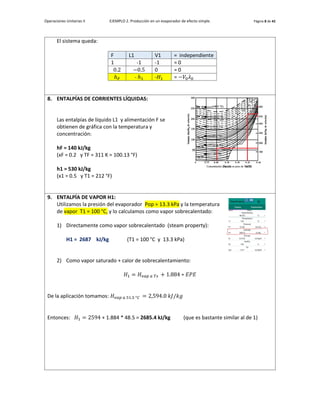 Operaciones Unitarias II EJEMPLO 2. Producción en un evaporador de efecto simple. Página 8 de 42
El sistema queda:
F L1 V1 = independiente
1 -1 -1 = 0
0.2 −0.5 0 = 0
ℎ𝐹 - ℎ1 -𝐻1 = −𝑉0𝜆0
8. ENTALPÍAS DE CORRIENTES LÍQUIDAS:
Las entalpías de líquido L1 y alimentación F se
obtienen de gráfica con la temperatura y
concentración:
hF = 140 kJ/kg
(xF = 0.2 y TF = 311 K = 100.13 °F)
h1 = 530 kJ/kg
(x1 = 0.5 y T1 = 212 °F)
9. ENTALPÍA DE VAPOR H1:
Utilizamos la presión del evaporador Pop = 13.3 kPa y la temperatura
de vapor T1 = 100 °C, y lo calculamos como vapor sobrecalentado:
1) Directamente como vapor sobrecalentado (steam property):
H1 = 2687 kJ/kg (T1 = 100 °C y 13.3 kPa)
2) Como vapor saturado + calor de sobrecalentamiento:
𝐻1 = 𝐻𝑣𝑎𝑝 𝑎 𝑇𝑠 + 1.884 ∗ 𝐸𝑃𝐸
De la aplicación tomamos: 𝐻𝑣𝑎𝑝 𝑎 51.5 °𝐶 = 2,594.0 𝑘𝐽/𝑘𝑔
Entonces: 𝐻1 = 2594 + 1.884 * 48.5 = 2685.4 kJ/kg (que es bastante similar al de 1)
 