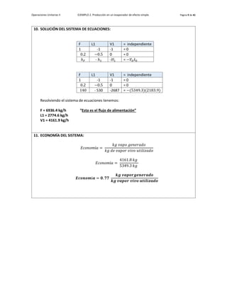 Operaciones Unitarias II EJEMPLO 2. Producción en un evaporador de efecto simple. Página 9 de 42
10. SOLUCIÓN DEL SISTEMA DE ECUACIONES:
F L1 V1 = independiente
1 -1 -1 = 0
0.2 −0.5 0 = 0
ℎ𝐹 - ℎ1 -𝐻1 = −𝑉0𝜆0
F L1 V1 = independiente
1 -1 -1 = 0
0.2 −0.5 0 = 0
140 - 530 -2687 = −(5349.3)(2183.9)
Resolviendo el sistema de ecuaciones tenemos:
F = 6936.4 kg/h “Esta es el flujo de alimentación”
L1 = 2774.6 kg/h
V1 = 4161.9 kg/h
11. ECONOMÍA DEL SISTEMA:
𝐸𝑐𝑜𝑛𝑜𝑚í𝑎 =
𝑘𝑔 𝑣𝑎𝑝𝑜 𝑔𝑒𝑛𝑒𝑟𝑎𝑑𝑜
𝑘𝑔 𝑑𝑒 𝑣𝑎𝑝𝑜𝑟 𝑣𝑖𝑣𝑜 𝑢𝑡𝑖𝑙𝑖𝑧𝑎𝑑𝑜
𝐸𝑐𝑜𝑛𝑜𝑚í𝑎 =
4161.8 𝑘𝑔
5349.3 𝑘𝑔
𝑬𝒄𝒐𝒏𝒐𝒎í𝒂 = 𝟎. 𝟕𝟕
𝒌𝒈 𝒗𝒂𝒑𝒐𝒓𝒈𝒆𝒏𝒆𝒓𝒂𝒅𝒐
𝒌𝒈 𝒗𝒂𝒑𝒐𝒓 𝒗𝒊𝒗𝒐 𝒖𝒕𝒊𝒍𝒊𝒛𝒂𝒅𝒐
 