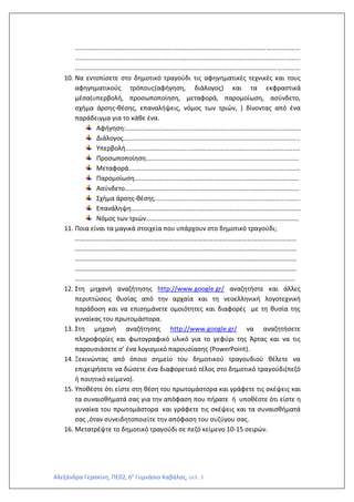 Αλεξάνδρα Γερακίνη, ΠΕ02, 6ο
Γυμνάσιο Καβάλας, σελ. 3
.............................................................................................................................
.............................................................................................................................
.............................................................................................................................
10. Να εντοπίσετε στο δημοτικό τραγούδι τις αφηγηματικές τεχνικές και τους
αφηγηματικούς τρόπους(αφήγηση, διάλογος) και τα εκφραστικά
μέσα(υπερβολή, προσωποποίηση, μεταφορά, παρομοίωση, ασύνδετο,
σχήμα άρσης-θέσης, επαναλήψεις, νόμος των τριών, ) δίνοντας από ένα
παράδειγμα για το κάθε ένα.
Αφήγηση:.................................................................................................
Διάλογος..................................................................................................
Υπερβολή.................................................................................................
Προσωποποίηση.....................................................................................
Μεταφορά...............................................................................................
Παρομοίωση……………………………………………………………………………………….
Ασύνδετο…………………………………………………………………………………………….
Σχήμα άρσης-θέσης.................................................................................
Επανάληψη………………………………………………………………………………………….
Νόμος των τριών…………………………………………………………………………………
11. Ποια είναι τα μαγικά στοιχεία που υπάρχουν στο δημοτικό τραγούδι;
………………………………………………………………………………………………………………………
………………………………………………………………………………………………………………………
………………………………………………………………………………………………………………………
………………………………………………………………………………………………………………………
……………………………………………………………………………………………………………………..
12. Στη μηχανή αναζήτησης http://www.google.gr/ αναζητήστε και άλλες
περιπτώσεις θυσίας από την αρχαία και τη νεοελληνική λογοτεχνική
παράδοση και να επισημάνετε ομοιότητες και διαφορές με τη θυσία της
γυναίκας του πρωτομάστορα.
13. Στη μηχανή αναζήτησης http://www.google.gr/ να αναζητήσετε
πληροφορίες και φωτογραφικό υλικό για το γεφύρι της Άρτας και να τις
παρουσιάσετε σ’ ένα λογισμικό παρουσίασης (PowerPoint).
14. Ξεκινώντας από όποιο σημείο του δημοτικού τραγουδιού θέλετε να
επιχειρήσετε να δώσετε ένα διαφορετικό τέλος στο δημοτικό τραγούδι(πεζό
ή ποιητικό κείμενο).
15. Υποθέστε ότι είστε στη θέση του πρωτομάστορα και γράφετε τις σκέψεις και
τα συναισθήματά σας για την απόφαση που πήρατε ή υποθέστε ότι είστε η
γυναίκα του πρωτομάστορα και γράφετε τις σκέψεις και τα συναισθήματά
σας ,όταν συνειδητοποιείτε την απόφαση του συζύγου σας.
16. Μετατρέψτε το δημοτικό τραγούδι σε πεζό κείμενο 10-15 σειρών.
 
