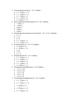 1. Penyelesaianpersamaan |𝑥 − 2| = 3 adalah….
a. 𝑥 = −5 atau 𝑥 = −2
b. 𝑥 = −5 atau 𝑥 = −1
c. 𝑥 = −5 atau 𝑥 = 1
d. 𝑥 = −1 atau 𝑥 = 5
e. 𝑥 = 5 atau 𝑥 = −2
2. Nilai 𝑥 yangmemenuhi persamaan |−2𝑥 − 8| = 6 adalah….
a. −1 atau −7
b. −1 atau 7
c. 1 atau −7
d. 1 atau 0
e. 1 atau 7
3. Penyelesaiandari persamaan nilai mutlak |2𝑥 − 9| = |−9𝑥 + 2| adalah….
a. 𝑥 = −1
b. 𝑥 = 1
c. 𝑥 = 2
d. 𝑥 = −1 atau 𝑥 = 1
e. 𝑥 = −1 atau 𝑥 = 2
4. Penyelesaiandari |𝑥 − 3| + 5 = 8 adalah….
a. 𝑥 = 0 atau 𝑥 = 6
b. 𝑥 = 0 atau 𝑥 = −6
c. 𝑥 = 6
d. 𝑥 = 0
e. 𝑥 = −6
5. Penyelesaiandari 3|𝑥 − 1| = 6 adalah….
a. 𝑥 = −3 atau 𝑥 = −1
b. 𝑥 = −3 atau 𝑥 = 1
c. 𝑥 = −2 atau 𝑥 = 3
d. 𝑥 = −1 atau 𝑥 = 3
e. 𝑥 = 2 atau 𝑥 = −3
6. Penyelesaianpertidaksamaan |𝑥 − 5| ≤ 8adalah….
a. −3 < 𝑥 < 13
b. −3 ≤ 𝑥 ≤ 13
c. −5 < 𝑥 < 8
d. −5 ≤ 𝑥 ≤ 8
e. −5 ≤ 𝑥 < 8
7. Penyelesaianpertidaksamaan |3𝑥 − 2| > 4 adalah….
a. 𝑥 < −
2
3
atau 𝑥 > 2
b. 𝑥 < −
2
3
atau 𝑥 > −2
c. 𝑥 <
2
3
atau 𝑥 > 2
d. 𝑥 <
2
3
atau 𝑥 > −2
e. 𝑥 < −
2
3
atau 𝑥 < 2
 