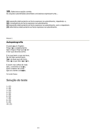 3/3
10. Seleciona a opção correta.
As orações subordinadas adverbiais concessivas expressamuma...
(A) oposição relativamente ao facto expresso na subordinante, impedindo-o.
(B) consequência do facto expresso na subordinante.
(C) oposição relativamente ao facto expresso na subordinante, sem o impedirem.
(D) alternativa relativamente ao facto expresso na subordinante.
Anexo 1
Autopsicografia
O poeta � um fingidor.
Finge t�o completamente
Que chega a fingir que � dor
A dor que deveras sente.
E os que leem o que escreve,
Na dor lida sentem bem,
N�o as duas que ele teve,
Mas s� a que eles n�o t�m.
E assim nas calhas de roda
Gira, a entreter a raz�o,
Esse comboio de corda
Que se chama cora��o.
Fernando Pessoa
Solução do teste
1. (C)
2. (B)
3. (D)
4. (C)
5. (B)
6. (D)
7. (B)
8. (D)
9. (D)
10. (C)
 