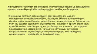 Να συζητήσετε την στάση της Ιουλίας και σε ένα σύντομο κείμενο να αιτιολογήσετε
τη στάση που επιλέγει η Ιουλία από την αρχή ως το τέλος του διηγήματος.
Η Ιουλία είχε παθητική στάση απέναντι στον εργοδότη της γιατί την
κυριαρχούσαν συναισθήματα φόβου , δειλίας και έλλειψη αυτοπεποίθησης
εξαιτίας κυρίως του αδύναμου χαρακτήρα της, με αποτέλεσμα να βρίσκεται στη
θέση του θύματος εργασιακής εκμετάλλευσης . Επιπλέον η άβουλη στάση και η
ηττοπάθεια είναι αποτέλεσμα της αντιμετώπισης των γυναικών την εποχή που
διαδραματίζεται η ιστορία αυτή , τα τέλη του 19ου αιώνα. Οι γυναίκες
αντιμετωπίζονταν ως κατώτερες στον εργασιακό χώρο, ενώ ταυτόχρονα
καταπατιούνταν σχεδόν όλα τα δικαιώματά τους.
 