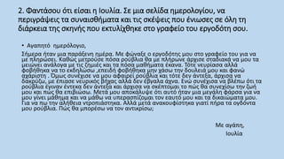 2. Φαντάσου ότι είσαι η Ιουλία. Σε μια σελίδα ημερολογίου, να
περιγράψεις τα συναισθήματα και τις σκέψεις που ένιωσες σε όλη τη
διάρκεια της σκηνής που εκτυλίχθηκε στο γραφείο του εργοδότη σου.
• Aγαπητό ημερόλογιο,
Σήμερα ήταν μια παράξενη ημέρα. Με φώναξε ο εργοδότης μου στο γραφείο του για να
με πληρώσει. Καθώς μετρούσε πόσα ρούβλια θα με πλήρωνε άρχισε σταδιακά να μου τα
μειώνει ανάλογα με τις ζημιές και τα πόσα μαθήματα έκανα. Τότε νευρίασα αλλά
φοβήθηκα να το εκδηλώσω ,επειδή φοβήθηκα μην χάσω την δουλειά μου και φανώ
αχάριστη . Όμως συνέχισε να μου αφαιρεί ρούβλια και τότε δεν άντεξα, άρχισα να
δακρύζω, με έπιασε νευρικός βήχας αλλά δεν έβγαλα άχνα. Ενώ συνέχισα να βλέπω ότι τα
ρούβλια έγιναν έντεκα δεν άντεξα και άρχισα να σκέπτομαι το πώς θα συνεχίσω την ζωή
μου και πώς θα επιβιώσω. Μετά μου αποκάλυψε ότι αυτό ήταν μια μεγάλη φάρσα για να
μου γίνει μάθημα και να μάθω να υπερασπίζομαι τον εαυτό μου και τα δικαιώματα μου.
Για να πω την αλήθεια ντροπιάστηκα. Αλλά μετά ανακουφίστηκα γιατί πήρα τα ογδόντα
μου ρούβλια. Πώς θα μπορέσω να τον αντικρίσω;
Με αγάπη,
Ιουλία
 