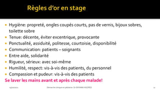  Hygiène: propreté, ongles coupés courts, pas de vernis, bijoux sobres,
toilette sobre
 Tenue: décente, éviter excentrique, provocante
 Ponctualité, assiduité, politesse, courtoisie, disponibilité
 Communication: patients – soignants
 Entre aide, solidarité
 Rigueur, sérieux: avec soi-même
 Humilité, respect: vis-à-vis des patients, du personnel
 Compassion et pudeur: vis-à-vis des patients
Se laver les mains avant et après chaque malade!
03/10/2021 Démarche clinique en pédiatrie- Dr ENYAMA HGOPED 11
 