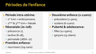  Période intra-utérine:
 1er trim = embryonnaire,
 2ème & 3ème trim = fœtale
 Néonatale (J0-J28):
 précoce (0-7),
 tardive (8-28),
 périnatale (28SA –J7)
 Première enfance:
 nourrisson (J29-2ans)
03/10/2021 Démarche clinique en pédiatrie- Dr ENYAMA HGOPED 12
 Deuxième enfance (2-12ans):
 préscolaire (2-5ans),
 scolaire (6-12ans)
 Puberté & adolescence:
 filles (11-13ans),
 garçons (13-16ans)
 