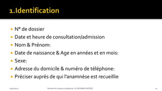  N° de dossier
 Date et heure de consultation/admission
 Nom & Prénom:
 Date de naissance &Age en années et en mois:
 Sexe:
 Adresse du domicile & numéro de téléphone:
 Préciser auprès de qui l’anamnèse est recueillie
03/10/2021 Démarche clinique en pédiatrie- Dr ENYAMA HGOPED 15
 