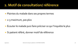 Plaintes du malade dans ses propres termes
 2-3 maximum, pas plus
 Écouter le malade puis faire préciser ce qui l’inquiète le plus
 Si patient référé, donner motif de référence
03/10/2021 Démarche clinique en pédiatrie- Dr ENYAMA HGOPED 16
 