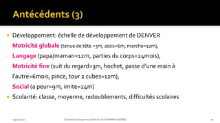  Développement: échelle de développement de DENVER
- Motricité globale (tenue de tête =3m, assis=6m, marche=12m),
- Langage (papa/maman=12m, parties du corps=24mois),
- Motricité fine (suit du regard=3m, hochet, passe d’une main à
l’autre=6mois, pince, tour 2 cubes=12m),
- Social (a peur=9m, imite=24m)
 Scolarité: classe, moyenne, redoublements, difficultés scolaires
03/10/2021 Démarche clinique en pédiatrie- Dr ENYAMA HGOPED 20
 