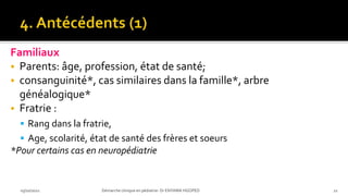 Familiaux
 Parents: âge, profession, état de santé;
 consanguinité*, cas similaires dans la famille*, arbre
généalogique*
 Fratrie :
 Rang dans la fratrie,
 Age, scolarité, état de santé des frères et soeurs
*Pour certains cas en neuropédiatrie
03/10/2021 Démarche clinique en pédiatrie- Dr ENYAMA HGOPED 21
 