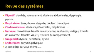  Digestif: diarrhée, vomissement, douleurs abdominales, dysphagie,
pyrosis…
 Respiratoire: toux, rhume, dyspnée, douleur thoracique
 Cardiovasculaire: douleurs précordiales, palpitations ….
 Nerveux: convulsions, trouble de conscience, céphalées, vertiges, trouble
de la marche, troubles visuels, troubles du comportement
 Urogénital: dysurie, hématurie, pyurie
 Endocrinien: polyurie, polydipsie
 A compléter par vous-même…..
03/10/2021 Démarche clinique en pédiatrie- Dr ENYAMA HGOPED 22
 