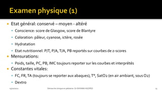  Etat général: conservé – moyen - altéré
 Conscience: score de Glasgow, score de Blantyre
 Coloration: pâleur, cyanose, ictère, rosée
 Hydratation
 Etat nutritionnel: P/T, P/A,T/A, PB reportés sur courbes de z-scores
 Mensurations:
 Poids, taille, PC, PB, IMC toujours reporter sur les courbes et interprétés
 Constantes vitales:
 FC, FR,TA (toujours se reporter aux abaques),T°, SatO2 (en air ambiant, sous O2)
 Dextro
03/10/2021 Démarche clinique en pédiatrie- Dr ENYAMA HGOPED 23
 