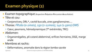  Examen topographique (Inspection-Palpation-Percussion-Auscultation)
 Tête et cou:
 Conjonctives, ORL*, cavité buccale, aires ganglionnaires….
 Thorax: FR≥60 (0-2mois), ≥50 (2-12mois), ≥40 (1-5ans) OMS
 Cœur, poumons, hémodynamique (T° extrémités,TRC)
 Abdomen:
 Organomégalies, pli cutané abdominal, orifices herniaires, OGE, marge
anale
 Membres et rachis:
 Déformations, anomalie dans la région lombo-sacrée
03/10/2021 Démarche clinique en pédiatrie- Dr ENYAMA HGOPED 24
 