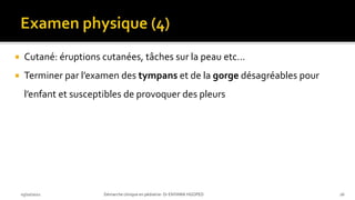  Cutané: éruptions cutanées, tâches sur la peau etc…
 Terminer par l’examen des tympans et de la gorge désagréables pour
l’enfant et susceptibles de provoquer des pleurs
03/10/2021 Démarche clinique en pédiatrie- Dr ENYAMA HGOPED 26
 