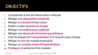 1. Comprendre le but de l’observation médicale
2. Rédiger une observation médicale
3. Rédiger un résumé d’observation
4. Etablir un plan de prise en charge
5. Rédiger une ordonnance médicale
6. Rédiger une demande d’examen paraclinique
7. Citer les étapes de l’interprétation d’un examen para clinique
8. Rédiger le suivi du malade hospitalisé
9. Rédiger un compte rendu d’hospitalisation
10. Pratiquer en présentant les malades
03/10/2021 Démarche clinique en pédiatrie- Dr ENYAMA HGOPED 3
 