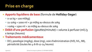  Apports liquidiens de base (formule de Holliday-Segar)
 0-10 kg = 100 ml/kg/j
 11-20kg = 1000 ml + 50 ml/kg au-dessus de 10kg
 >20kg = 1500 ml + 20 ml/kg au-dessus de 20kg
 Débit d’une perfusion (gouttes/minute) = volume à perfuser (ml) /3
x temps (heures)
 Traitements médicamenteux
 DCI, posologie (mg/kg), dose (mg), voie d’administration (IVD, IVL, IM),
périodicité (toutes les 4-6-8-12-24 heures)
03/10/2021 Démarche clinique en pédiatrie- Dr ENYAMA HGOPED 33
 
