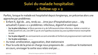 Parfois, lorsque le malade est hospitalisé depuis longtemps, on préconise alors une
approche par problèmes:
 Enfant X, âgé de…ans, rendu au …ème jour d’hospitalisation pour…. (dg
actualisé!) il pose « x » problèmes: infectieux, digestif et anémique
 Sur le plan infectieux, la fièvre persiste à J4 de Ceftriaxone le bilan infectieux réalisé a montré un
ECBU positif à E.coli, une CRP à 150 et une hyperleucocytose à25.000 à prédominance neutrophile
20.000
 Sur le plan digestif, les vomissements se sont amendés et l’enfant est progressivement realimenté
 Sur le plan anémique………..
 Au total: amélioration, aggravation, état stationnaire
 Pour la suite de la prise en charge nous proposons de: …continuer le traitement
en cours, envisager la sortie sous relais oral par….
03/10/2021 Démarche clinique en pédiatrie- Dr ENYAMA HGOPED 35
 