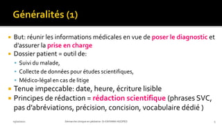  But: réunir les informations médicales en vue de poser le diagnostic et
d’assurer la prise en charge
 Dossier patient = outil de:
 Suivi du malade,
 Collecte de données pour études scientifiques,
 Médico-légal en cas de litige
 Tenue impeccable: date, heure, écriture lisible
 Principes de rédaction = rédaction scientifique (phrases SVC,
pas d’abréviations, précision, concision, vocabulaire dédié )
03/10/2021 Démarche clinique en pédiatrie- Dr ENYAMA HGOPED 5
 
