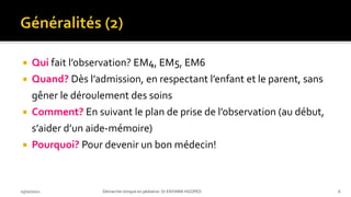  Qui fait l’observation? EM4, EM5, EM6
 Quand? Dès l’admission, en respectant l’enfant et le parent, sans
gêner le déroulement des soins
 Comment? En suivant le plan de prise de l’observation (au début,
s’aider d’un aide-mémoire)
 Pourquoi? Pour devenir un bon médecin!
03/10/2021 Démarche clinique en pédiatrie- Dr ENYAMA HGOPED 6
 
