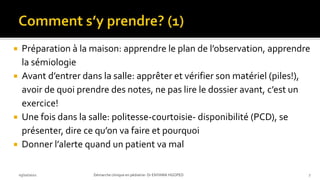  Préparation à la maison: apprendre le plan de l’observation, apprendre
la sémiologie
 Avant d’entrer dans la salle: apprêter et vérifier son matériel (piles!),
avoir de quoi prendre des notes, ne pas lire le dossier avant, c’est un
exercice!
 Une fois dans la salle: politesse-courtoisie- disponibilité (PCD), se
présenter, dire ce qu’on va faire et pourquoi
 Donner l’alerte quand un patient va mal
03/10/2021 Démarche clinique en pédiatrie- Dr ENYAMA HGOPED 7
 