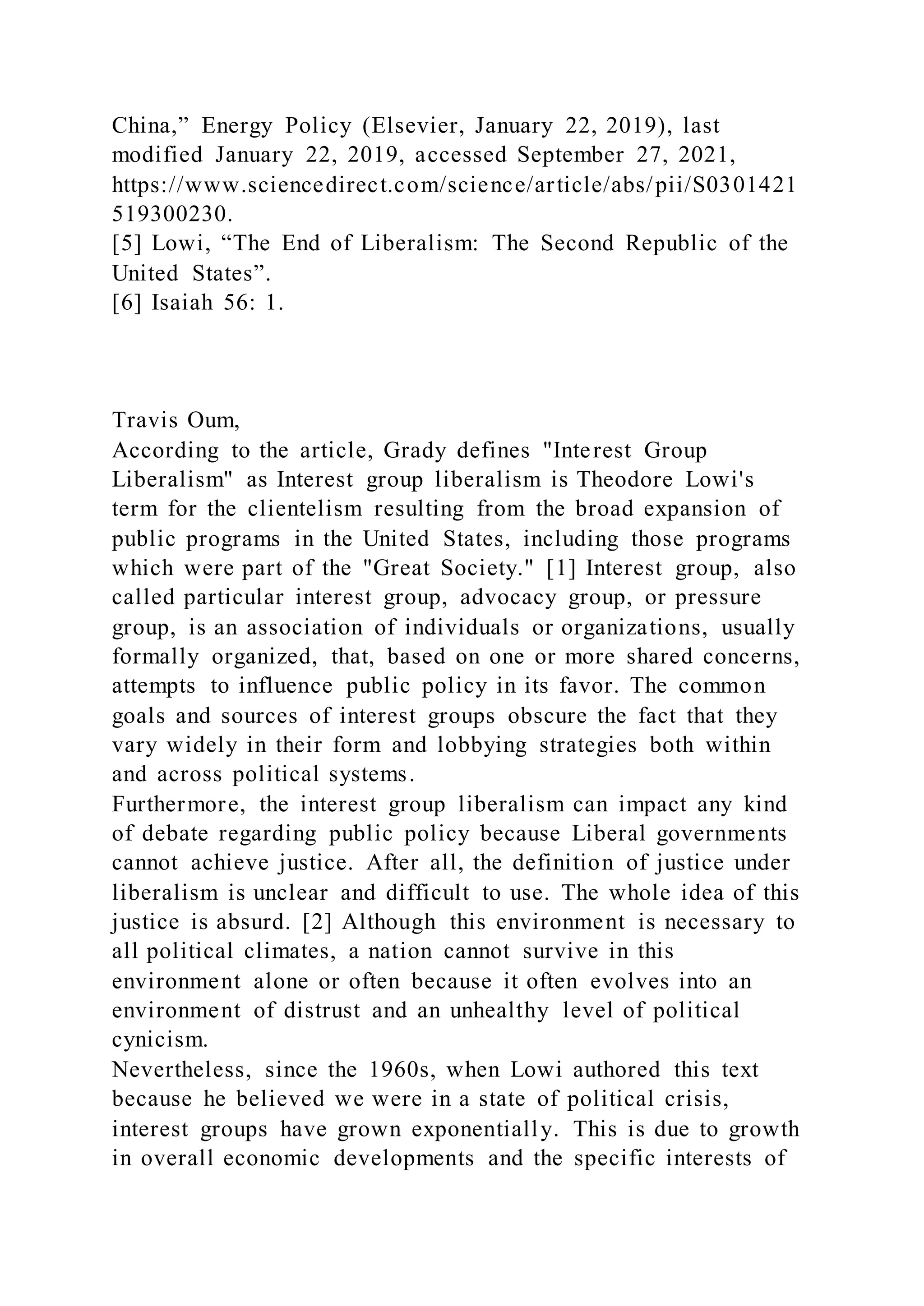 China,” Energy Policy (Elsevier, January 22, 2019), last
modified January 22, 2019, accessed September 27, 2021,
https://www.sciencedirect.com/science/article/abs/pii/S0301421
519300230.
[5] Lowi, “The End of Liberalism: The Second Republic of the
United States”.
[6] Isaiah 56: 1.
Travis Oum,
According to the article, Grady defines "Interest Group
Liberalism" as Interest group liberalism is Theodore Lowi's
term for the clientelism resulting from the broad expansion of
public programs in the United States, including those programs
which were part of the "Great Society." [1] Interest group, also
called particular interest group, advocacy group, or pressure
group, is an association of individuals or organizations, usually
formally organized, that, based on one or more shared concerns,
attempts to influence public policy in its favor. The common
goals and sources of interest groups obscure the fact that they
vary widely in their form and lobbying strategies both within
and across political systems.
Furthermore, the interest group liberalism can impact any kind
of debate regarding public policy because Liberal governments
cannot achieve justice. After all, the definition of justice under
liberalism is unclear and difficult to use. The whole idea of this
justice is absurd. [2] Although this environment is necessary to
all political climates, a nation cannot survive in this
environment alone or often because it often evolves into an
environment of distrust and an unhealthy level of political
cynicism.
Nevertheless, since the 1960s, when Lowi authored this text
because he believed we were in a state of political crisis,
interest groups have grown exponentially. This is due to growth
in overall economic developments and the specific interests of
 