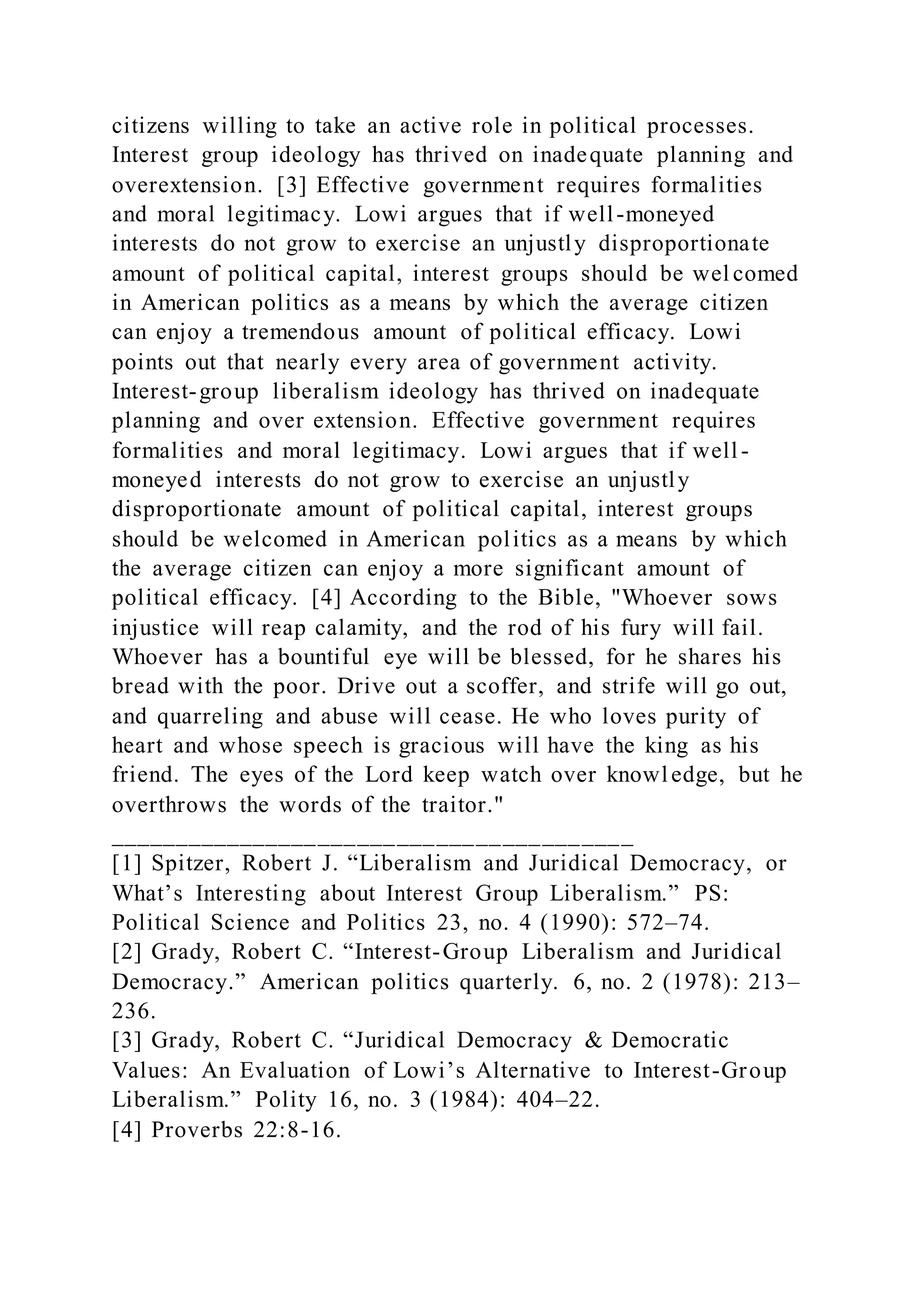 citizens willing to take an active role in political processes.
Interest group ideology has thrived on inadequate planning and
overextension. [3] Effective government requires formalities
and moral legitimacy. Lowi argues that if well-moneyed
interests do not grow to exercise an unjustly disproportionate
amount of political capital, interest groups should be wel comed
in American politics as a means by which the average citizen
can enjoy a tremendous amount of political efficacy. Lowi
points out that nearly every area of government activity.
Interest-group liberalism ideology has thrived on inadequate
planning and over extension. Effective government requires
formalities and moral legitimacy. Lowi argues that if well -
moneyed interests do not grow to exercise an unjustly
disproportionate amount of political capital, interest groups
should be welcomed in American politics as a means by which
the average citizen can enjoy a more significant amount of
political efficacy. [4] According to the Bible, "Whoever sows
injustice will reap calamity, and the rod of his fury will fail.
Whoever has a bountiful eye will be blessed, for he shares his
bread with the poor. Drive out a scoffer, and strife will go out,
and quarreling and abuse will cease. He who loves purity of
heart and whose speech is gracious will have the king as his
friend. The eyes of the Lord keep watch over knowledge, but he
overthrows the words of the traitor."
________________________________________
[1] Spitzer, Robert J. “Liberalism and Juridical Democracy, or
What’s Interesting about Interest Group Liberalism.” PS:
Political Science and Politics 23, no. 4 (1990): 572–74.
[2] Grady, Robert C. “Interest-Group Liberalism and Juridical
Democracy.” American politics quarterly. 6, no. 2 (1978): 213–
236.
[3] Grady, Robert C. “Juridical Democracy & Democratic
Values: An Evaluation of Lowi’s Alternative to Interest-Group
Liberalism.” Polity 16, no. 3 (1984): 404–22.
[4] Proverbs 22:8-16.
 