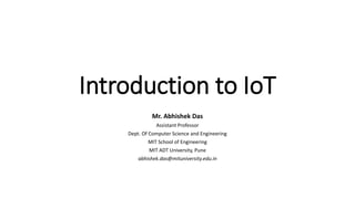 Introduction to IoT
Mr. Abhishek Das
Assistant Professor
Dept. Of Computer Science and Engineering
MIT School of Engineering
MIT ADT University, Pune
abhishek.das@mituniversity.edu.in
 