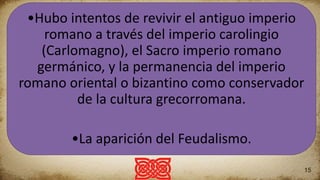 The first thing
This is an example of some
text. I’m sure you will have
something much more
interesting to say. Come on!
What are you waiting for? This
is your chance to grab the
attention of your audience.
The second thing
This is an example of some text.
I’m sure you will have
something much more
interesting to say. Come on!
What are you waiting for? This
is your chance to grab the
attention of your audience.
The third thing
This is yet another example of some
text. I’m sure you will have
something much more interesting to
say. Come on! What are you waiting
for? This is your chance to grab the
attention of your audience.
More columns
This time in three columns.
15
•Hubo intentos de revivir el antiguo imperio
romano a través del imperio carolingio
(Carlomagno), el Sacro imperio romano
germánico, y la permanencia del imperio
romano oriental o bizantino como conservador
de la cultura grecorromana.
•La aparición del Feudalismo.
 