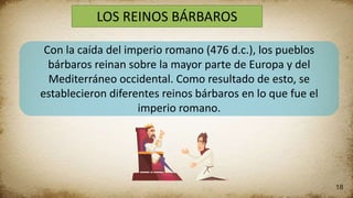 18
LOS REINOS BÁRBAROS
Con la caída del imperio romano (476 d.c.), los pueblos
bárbaros reinan sobre la mayor parte de Europa y del
Mediterráneo occidental. Como resultado de esto, se
establecieron diferentes reinos bárbaros en lo que fue el
imperio romano.
 