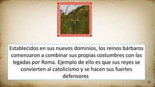 20
Establecidos en sus nuevos dominios, los reinos bárbaros
comenzaron a combinar sus propias costumbres con las
legadas por Roma. Ejemplo de ello es que sus reyes se
convierten al catolicismo y se hacen sus fuertes
defensores.
 