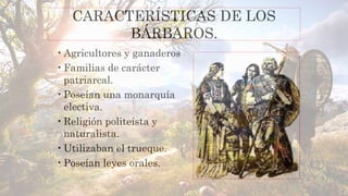 CARACTERÍSTICAS DE LOS
BÁRBAROS.
•Agricultores y ganaderos
•Familias de carácter
patriarcal.
•Poseían una monarquía
electiva.
•Religión politeísta y
naturalista.
•Utilizaban el trueque.
•Poseían leyes orales.
 
