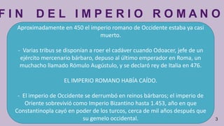 F I N D E L I M P E R I O R O M A N O
3
Aproximadamente en 450 el imperio romano de Occidente estaba ya casi
muerto.
- Varias tribus se disponían a roer el cadáver cuando Odoacer, jefe de un
ejército mercenario bárbaro, depuso al último emperador en Roma, un
muchacho llamado Rómulo Augústulo, y se declaró rey de Italia en 476.
EL IMPERIO ROMANO HABÍA CAÍDO.
- El imperio de Occidente se derrumbó en reinos bárbaros; el imperio de
Oriente sobrevivió como Imperio Bizantino hasta 1.453, año en que
Constantinopla cayó en poder de los turcos, cerca de mil años después que
su gemelo occidental.
 