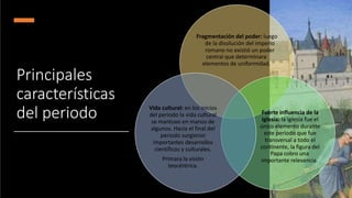 Principales
características
del periodo
Fragmentación del poder: luego
de la disolución del imperio
romano no existió un poder
central que determinara
elementos de uniformidad.
Fuerte influencia de la
Iglesia: la iglesia fue el
único elemento durante
este periodo que fue
transversal a todo el
continente, la figura del
Papa cobro una
importante relevancia.
Vida cultural: en los inicios
del periodo la vida cultural
se mantuvo en manos de
algunos. Hacia el final del
periodo surgieron
importantes desarrollos
científicos y culturales.
Primara la visión
teocéntrica.
 