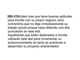 280-319Usted cree que tiene buenas aptitudes
para triunfar con su propio negocio, pero
convendría que no deje inmediatamente su
trabajo actual porque haya obtenido una alta
puntuación en este test.
Aquellos/as que están destinados a triunfar
utilizarán este test para incrementar su
autoconocimiento en tanto se aventuran a
desarrollar su proyecto emprendedor.
 