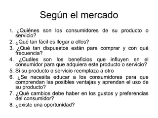 Según el mercado
1. ¿Quiénes son los consumidores de su producto o
servicio?
2. ¿Qué tan fácil es llegar a ellos?
3. ¿Qué tan dispuestos están para comprar y con qué
frecuencia?
4. ¿Cuáles son los beneficios que influyen en el
consumidor para que adquiera este producto o servicio?
5. Si su producto o servicio reemplaza a otro
6. ¿Se necesita educar a los consumidores para que
comprendan las posibles ventajas y aprendan el uso de
su producto?
7. ¿Qué cambios debe haber en los gustos y preferencias
del consumidor?
8. ¿existe una oportunidad?
 