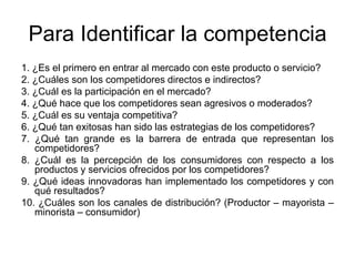Para Identificar la competencia
1. ¿Es el primero en entrar al mercado con este producto o servicio?
2. ¿Cuáles son los competidores directos e indirectos?
3. ¿Cuál es la participación en el mercado?
4. ¿Qué hace que los competidores sean agresivos o moderados?
5. ¿Cuál es su ventaja competitiva?
6. ¿Qué tan exitosas han sido las estrategias de los competidores?
7. ¿Qué tan grande es la barrera de entrada que representan los
competidores?
8. ¿Cuál es la percepción de los consumidores con respecto a los
productos y servicios ofrecidos por los competidores?
9. ¿Qué ideas innovadoras han implementado los competidores y con
qué resultados?
10. ¿Cuáles son los canales de distribución? (Productor – mayorista –
minorista – consumidor)
 