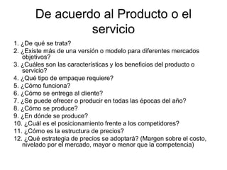 De acuerdo al Producto o el
servicio
1. ¿De qué se trata?
2. ¿Existe más de una versión o modelo para diferentes mercados
objetivos?
3. ¿Cuáles son las características y los beneficios del producto o
servicio?
4. ¿Qué tipo de empaque requiere?
5. ¿Cómo funciona?
6. ¿Cómo se entrega al cliente?
7. ¿Se puede ofrecer o producir en todas las épocas del año?
8. ¿Cómo se produce?
9. ¿En dónde se produce?
10. ¿Cuál es el posicionamiento frente a los competidores?
11. ¿Cómo es la estructura de precios?
12. ¿Qué estrategia de precios se adoptará? (Margen sobre el costo,
nivelado por el mercado, mayor o menor que la competencia)
 