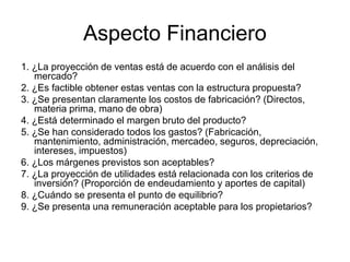 Aspecto Financiero
1. ¿La proyección de ventas está de acuerdo con el análisis del
mercado?
2. ¿Es factible obtener estas ventas con la estructura propuesta?
3. ¿Se presentan claramente los costos de fabricación? (Directos,
materia prima, mano de obra)
4. ¿Está determinado el margen bruto del producto?
5. ¿Se han considerado todos los gastos? (Fabricación,
mantenimiento, administración, mercadeo, seguros, depreciación,
intereses, impuestos)
6. ¿Los márgenes previstos son aceptables?
7. ¿La proyección de utilidades está relacionada con los criterios de
inversión? (Proporción de endeudamiento y aportes de capital)
8. ¿Cuándo se presenta el punto de equilibrio?
9. ¿Se presenta una remuneración aceptable para los propietarios?
 