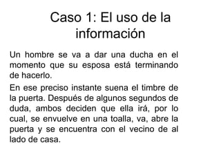 Caso 1: El uso de la
información
Un hombre se va a dar una ducha en el
momento que su esposa está terminando
de hacerlo.
En ese preciso instante suena el timbre de
la puerta. Después de algunos segundos de
duda, ambos deciden que ella irá, por lo
cual, se envuelve en una toalla, va, abre la
puerta y se encuentra con el vecino de al
lado de casa.
 