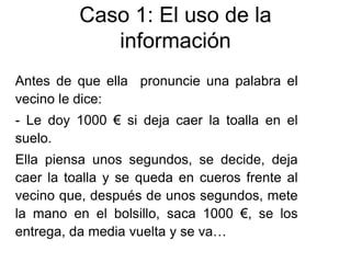 Antes de que ella pronuncie una palabra el
vecino le dice:
- Le doy 1000 € si deja caer la toalla en el
suelo.
Ella piensa unos segundos, se decide, deja
caer la toalla y se queda en cueros frente al
vecino que, después de unos segundos, mete
la mano en el bolsillo, saca 1000 €, se los
entrega, da media vuelta y se va…
Caso 1: El uso de la
información
 