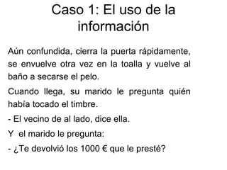 Aún confundida, cierra la puerta rápidamente,
se envuelve otra vez en la toalla y vuelve al
baño a secarse el pelo.
Cuando llega, su marido le pregunta quién
había tocado el timbre.
- El vecino de al lado, dice ella.
Y el marido le pregunta:
- ¿Te devolvió los 1000 € que le presté?
Caso 1: El uso de la
información
 