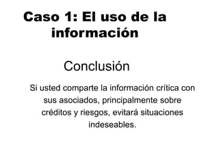 Conclusión
Si usted comparte la información crítica con
sus asociados, principalmente sobre
créditos y riesgos, evitará situaciones
indeseables.
Caso 1: El uso de la
información
 