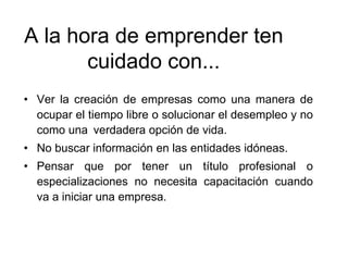 A la hora de emprender ten
cuidado con...
• Ver la creación de empresas como una manera de
ocupar el tiempo libre o solucionar el desempleo y no
como una verdadera opción de vida.
• No buscar información en las entidades idóneas.
• Pensar que por tener un título profesional o
especializaciones no necesita capacitación cuando
va a iniciar una empresa.
 