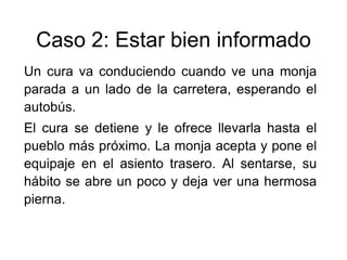 Caso 2: Estar bien informado
Un cura va conduciendo cuando ve una monja
parada a un lado de la carretera, esperando el
autobús.
El cura se detiene y le ofrece llevarla hasta el
pueblo más próximo. La monja acepta y pone el
equipaje en el asiento trasero. Al sentarse, su
hábito se abre un poco y deja ver una hermosa
pierna.
 