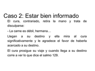 El cura, contrariado, retira la mano y trata de
disculparse:
- La carne es débil, hermana…
Llegan a su destino y ella mira al cura
significativamente y le agradece el favor de haberla
acercado a su destino.
El cura prosigue su viaje y cuando llega a su destino
corre a ver lo que dice el salmo 129.
Caso 2: Estar bien informado
 