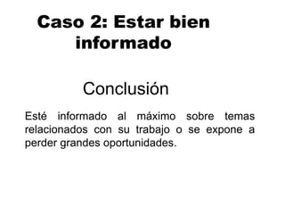 Conclusión
Esté informado al máximo sobre temas
relacionados con su trabajo o se expone a
perder grandes oportunidades.
Caso 2: Estar bien
informado
 