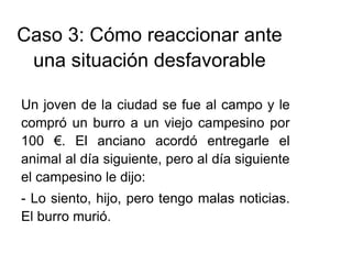 Caso 3: Cómo reaccionar ante
una situación desfavorable
Un joven de la ciudad se fue al campo y le
compró un burro a un viejo campesino por
100 €. El anciano acordó entregarle el
animal al día siguiente, pero al día siguiente
el campesino le dijo:
- Lo siento, hijo, pero tengo malas noticias.
El burro murió.
 