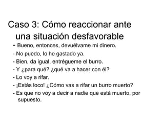 - Bueno, entonces, devuélvame mi dinero.
- No puedo, lo he gastado ya.
- Bien, da igual, entrégueme el burro.
- Y ¿para qué? ¿qué va a hacer con él?
- Lo voy a rifar.
- ¡Estás loco! ¿Cómo vas a rifar un burro muerto?
- Es que no voy a decir a nadie que está muerto, por
supuesto.
Caso 3: Cómo reaccionar ante
una situación desfavorable
 