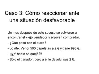 Un mes después de este suceso se volvieron a
encontrar el viejo vendedor y el joven comprador.
- ¿Qué pasó con el burro?
- Lo rifé. Vendí 500 papeletas a 2 € y gané 998 €.
- ¡¡¿Y nadie se quejó?!!
- Sólo el ganador, pero a él le devolví sus 2 €.
Caso 3: Cómo reaccionar ante
una situación desfavorable
 